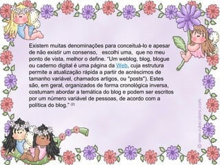 Existem muitas denominações para conceituá-lo e apesar de não existir um consenso,  escolhi uma,  que no meu ponto de vista, melhor o define. “Um weblog, blog, blogue ou caderno digital é uma página da  Web , cuja estrutura permite a atualização rápida a partir de acréscimos de tamanho variável, chamados artigos, ou "posts"). Estes são, em geral, organizados de forma cronológica inversa, costumam abordar a temática do blog e podem ser escritos por um número variável de pessoas, de acordo com a política do blog.”  (2) 