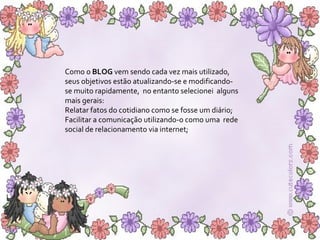 Como o  BLOG  vem sendo cada vez mais utilizado, seus objetivos estão atualizando-se e modificando-se muito rapidamente,  no entanto selecionei  alguns mais gerais:  Relatar fatos do cotidiano como se fosse um diário; Facilitar a comunicação utilizando-o como uma  rede social de relacionamento via internet; 
