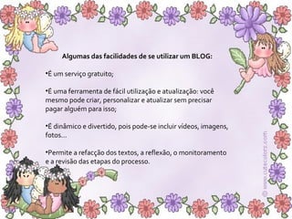 Algumas das facilidades de se utilizar um BLOG:  É um serviço gratuito; É uma ferramenta de fácil utilização e atualização: você mesmo pode criar, personalizar e atualizar sem precisar pagar alguém para isso; É dinâmico e divertido, pois pode-se incluir vídeos, imagens, fotos... Permite a refacção dos textos, a reflexão, o monitoramento  e a revisão das etapas do processo. 