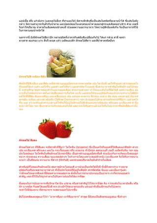 แอปเปิ้ล ฝรั่ง แก้วมังกร (และผลไม้อื่นๆ ที่ทำาแยมได้) มีสารเพ็กตินซึ่งเป็นเส้นใยชนิดที่ละลายนำ้าได้ ซึ่งเส้นใยดัง
กล่าว มีความสามารถจับตัวกับนำ้าตาล และปลดปล่อยโมเลกุลของนำ้าตาลออกสู่กระแสเลือดอย่างช้าๆ ด้วย เหตุนี้
จึงทำาให้ปริมาณ นำ้าตาลในเลือดค่อนข้างคงที่ ช่วยลดความอยากอาหาร ให้ความรู้สึกอิ่มหลังกิน จึงเป็นอาหารที่ใช้
ในการควบคุมนำ้าหนักได้

นอกจากนี้ ยังมีผักผลไม้สีขาวอีก หลายชนิดที่เราควรกินสลับสับเปลี่ยนกันไป ได้แก่ กล้วย สาลี่ พุทรา
ลางสาด ลองกอง เงาะ ลินจี่ ละมุด แห้ว เมล็ดแมงลัก ผักผลไม้สีขาว และสีนำ้าตาลชนิดอื่นๆ
                        ้




ผักผลไม้สี เหลือง-สีส้ม

พืชผักที่มีสีเหลือง และสีส้ม จะมีสารต้านอนุมูลอิสระหลากหลายชนิด เช่น วิตามินซี แคโรทีนอยด์ (สารกลุ่มแคโร
ทีนอยด์ได้แก่ เบต้า-แคโรทีน แอลฟา-แคโรทีนฯ) และสารฟลาโวนอยด์ ซึ่งสารอาหารสำาคัญในพืชผัก ผลไม้กลุ่ม
นี้ จะช่วยรักษาสุขภาพของหัวใจและหลอดเลือด ช่วยบำารุงสายตา ทำาให้มองเห็นในที่มืดได้ดี ลดความเสี่ยง ต่อ
การเป็นโรคต้อกระจก ลดโอกาสเสี่ยงต่อการเกิดโรค มะเร็ง และช่วยให้ระบบภูมิคุ้มกันของร่างกายทำางานได้ดีผัก
ผลไม้ที่มีสีส้ม ส้มอมเหลือง และเหลืองอ่อน เช่น แครอท มะละกอ ฟักทอง มะม่วง ส้ม ขนุน แคนตาลูป มันเทศ
ลูกพลับ ทุเรียน เสาวรส ขมิ้นชัน (ใช้รักษาโรคกระเพาะ) ฯลฯ ล้วนอุดมไปด้วย สารมหัศจรรย์ที่ชื่อว่า เบต้าแคโร
ทีน และ ความจริ งแล้ วสารเบต้ าแคโรที นก็ มีอ ยู่ ในผั ก ผลไม้ สี เข้ ม แทบทุ ก ชนิ ด เช่ น พริ ก แดง มะเขื อ เทศ ตำา ลึง
คะน้า ผักโขม ฯลฯ ซึงเราสามารถกินทดแทนกันได้ แต่อาจจะได้รับสารเบต้าแคโรทีนไม่มากเท่าพืชผักสีส้มเท่านั้น
                     ่
เอง




ผักผลไม้ สีแดง

ผักผลไม้ต่างๆ ที่มีสีแดง จะมีสารตัวที่ชื่อว่า ไลโคพีน (lycopene) ซึ่งเป็นแคโรทีนอยด์ที่ให้สีแดงแก่พืชผัก ต่างๆ
เช่น มะเขือเทศ พริกแดง แตงโม กระเจี๊ยบแดง ฝรั่ง มะละกอ หัวบีทรูท สตรอเบอรี่ เชอรี่ เมล็ดทับทิม ฯลฯ คุณ
ประโยชน์ของ ไลโคพีนในพืชผักผลไม้เหล่านี้คือ เป็นสารต้านอนุมูลอิสระชั้นดี ช่วยป้องกันการเกิดมะเร็งต่อมลูก
หมาก ช่วยชะลอ ความเสื่อม ของเซลล์ต่างๆ ในร่างกายโดยเฉพาะเซลล์ผิวหนัง (มะเขือเทศ จึงได้รับการขนาน
นามว่า เป็นพืชแห่ง ความงาม ทีสาวๆ รูจักกันดี) และช่วยลดปริมาณไขมันตัวร้ายในเลือด
                               ่       ้

สำาหรับผู้ที่ไม่ชอบกินผักผลไม้ สุขภาพมักจะไม่คอยดี อาจป่วยเป็นหวัดได้ทั้งปี ทังนี้ก็เพราะร่าง กายขาด
                                              ่                                ้
ภูมิคุ้มกันหรือขาดสารอาหารต่างๆ ที่เป็นประโยชน์ที่มีอยู่ในพืชผัก สารพัดชนิด นั่นเอง และเมือเรารู้แล้ว
                                                                                           ่
ว่าผักผลไม้หลากสีเหล่านี้มีคุณค่ามากต่อสุขภาพ ดังนั้นในการนำามาประกอบเป็นอาหาร เราก็ควรถนอมสาร
สำาคัญ เหล่านี้ไว้ไม่ให้ถูกทำาลายไปกับความร้อนให้ได้มากทีสุด
                                                           ่

ขั้นตอนในการปรุงอาหารเพื่อรักษาวิตามิน แร่ธาตุ หรือสารสำาคัญไว้ให้มากที่สุด คือ การหุงต้มในเวลาอันสั้น หรือ
ผัก บางชนิด กินสดได้เลยก็ยิ่งดี ควร ล้างผักให้สะอาดก่อนหั่น แล้วอย่าหั่นชิ้นเล็กจนเกินไปเพราะ
จะทำาให้มีชองทาง ทีสารอาหาร จะสลายออกไปมากขึ้น
           ่       ่

ฮิปโปเครตีสเคยพูดเอาไว้ว่า "อาหารคือยา ยาก็คืออาหาร" คำาพูด นี้ยังคงเป็นสัจธรรมอยู่เสมอ ซึ่งถ้าเรา
 