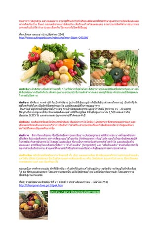 กินอาหาร ได้ถูกส่วน อย่างพอเหมาะ อาหารที่กินเข้าไปก็เปรียบเสมือนยาที่ช่วยรักษาดูแลร่างกายให้แข็งแรงและ
หากเกิดเจ็บป่วย ขึ้นมา นอกเหนือจากยาที่ต้องกิน เพื่อรักษาโรคโดยตรงแล้ว อาหารทุกชนิดก็ สามารถบรรเทา
อาการเจ็บป่วยได้ ถ้าเรารู้ และเลือกกิน ให้เหมาะกับโรคที่เป็นอยู่

ที่มา:นิตยสารหมอชาวบ้าน,สิงหาคม 2548
http://www.sukhaparb.com/index.php?mo=3&art=290280




ผักสีเขียว ผักสีเขียว เป็นผักธรรมดาทั่ว ๆ ไปที่มีมากที่สุดในโลก สีเขียวมาจากคลอโรฟิลล์ซึ่งดีสำาหรับดวงตา ผัก
สีเขียวส่วนมากเป็นผักกินใบ ผักตระกูลบวบ (Gourd) ซึ่งรวมผักจำาพวกแตง และซูกินีด้วย ผักประเภทนี้มีสรรพคุณ
ในการขับปัสสาวะ

ผักสีขาว ผักสีขาว กะหลำ่าปลี ถือเป็นผักสีขาว (แม้จะมีสีเขียวอยู่บ้างก็เป็นสีเขียวส่วนตรงโคนกาบ) เป็นผักที่รู้จก
                                                                                                              ั
บริโภคกันทั่วโลก เป็นผักที่มีสารต้านมะเร็ง และมีคุณสมบัติในการย่อยอาหาร
 ในเกาหลี ปลูกกะหลำ่าปลีมากที่เกาะเซจู กะหลำ่าปลีชอบดินทราย และอากาศเย็น (ระหว่าง 15 - 20 องศา)
ปัจจุบันที่เกาะเซจูแห่งนี้นับเป็นแหล่งผลิตกะหลำ่าปลีที่ใหญ่ทสุด มีพื้นที่ปลูกประมาณ 1,500 เฮคแตร์ หรือ
                                                            ี่
ประมาณ 9,375 ไร่ และสามารถจะปลูกกะหลำ่าปลีได้ตลอดทั้งปี

ผักสีแดง มะเขือเทศจัดอยู่ในประเภทผักสีแดง สีแดงมาจากไลโคปีน (Lycopene) ซึ่งช่วยชะลอความแก่ และ
เมื่อหลายปีก่อนมีบทความทางวิชาการยืนยันว่า ไลโคปีน สามารถป้องกันมะเร็งในตับอ่อนได้ ทำาให้ผู้คนหันมา
สนใจบริโภคมะเขือเทศกันมากขึ้น

ผักสีม่วง สีม่วงในมะเขือม่วง ซึ่งเป็นผักในตระกูลมะเขือยาว (Aubergines) จะมีสีม่วงเข้ม บางครั้งดูเหมือนจะ
เป็นสีดำา สีม่วงเข้มดังกล่าว มาจากสีของแอนโธไซยานิน (Anthocyanin) ทีอยู่ในผัก แอนโธไซยานินมีคุณสมบัติ
                                                                         ่
ในการป้องกันสารอันตรายไม่ให้สะสมในเส้นเลือด ซึ่งจะเป็นการช่วยป้องกันการเกิดโรคหัวใจ และเส้นเลือดใน
สมองแตก สารที่มอยู่ในมะเขือม่วงนี้เรียกว่า "สโคโพเลติน" (Scopoletin) และ "สโคโพเลติน" ช่วยยับยั้งการเกร็ง
                    ี
ของกล้ามเนื้อในร่างกาย ด้วยเหตุนี้จึงแนะนำาให้รับประทานมะเขือม่วงเพื่อรักษาอาการทางประสานด้วย

ผักสีเหลือง พริกยักษ์หรือพริกหวาน มีหลายสี ทั้ง เขียว แดงและเหลือง สีเหลืองของพริกหวานประกอบด้วยเบต้า
แคโรทีน (Beta Carotene) ซึ่งเป็นตัวควบคุมการเพิ่มออกซิเจน หรือ Oxidation ของสารในร่างกาย ซึ่งจะมีผลต่อ
การชะลอความแก่ และ ป้องกันมะเร็ง

นอกเหนือจากพริกหวานแล้ว ผักที่มีสีเหลือง หรือผักที่มีเบต้าแคโรทีนสูงอีกบางชนิดที่น่าจะจัดอยู่ในผักสีเหลือง
ได้ คือ ฟักทองและแครอท โดยเฉพาะแครอทนั้น แม้ไม่ใช่ผกของไทย แต่ก็มีปลูกกันมากแล้ว โดยเฉพาะทาง
                                                         ั
พื้นทีที่สูงในภาคเหนือ
      ่

ที่มา: ข่าวสารสมาคมพืชสวน ปีที่ 21 ฉบับที่ 1 ประจำาเดือนมกราคม - เมษายน 2549
http://chiangmai.doae.go.th/pak.htm

                            ผักผลไม้ 7 อย่าง ทีคุณผู้หญิงไม่ควรพลาด
                                               ่
 