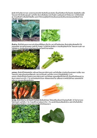 คะน้า ผักใบเขียวราคาถูก แหล่งรวมแร่ธาตุวิตามินคับคั่งและเข้มข้น ตังแต่โปรตีนคาร์โบไฮเดรต ฟอสฟอรัส เหล็ก
                                                                       ้
โดยเฉพาะวิตามินซี และเบต้า-แคโรทีน มีมากเป็นพิเศษ คะน้ากินสดๆ (แต่ต้องล้างนำ้าให้สะอาด) จะได้วิตามินซี
สูง ช่วยเสริมสร้างเนื้อเยื่อให้ชุ่มชื่น และทำาให้ระบบภูมคุ้มกันโรคแข็งแรงและยังเป็นแหล่งของแคลเซียมที่ ช่วย
                                                        ิ
เสริมสร้างกระดูก




คื่นช่าย เป็นทั้งผักและยาเหมาะสำาหรับคนที่มีปัญหาเรื่องไต เพราะมีโซเดียมน้อย คืนช่ายมีสารพิเศษที่ทำาให้
                                                                               ่
หลอดเลือด ขยายตัวช่วยลดความดันได้ กินสดๆ จะได้รับวิตามินซีมาก ช่วยเพิ่มภูมิคุ้มกันโรค โดยเฉพาะเบต้า-แค
โรทีนมีมาก ช่วยป้องกันการเกิดโรคมะเร็งและโรคหัวใจขาดเลือด




แครอท เป็นผักที่ให้ฟอสฟอรัส เหล็กและโดยเฉพาะมีสารเบต้า-แคโรทีนที่สูง ช่วยป้องกันและลดความเสี่ยง ของ
โรคมะเร็ง แต่ควรกินแครอทที่สกแล้ว เพราะจะให้เบต้า-แคโรทีน มากกว่าในรูปผักดิบถึง 5 เท่า
                            ุ
แครอท เป็นผักที่ให้ประโยชน์มากเพราะมีสารเบต้า-แคโรทีนสูง ยอดแคขีดหนึ่งให้สารนี้ เกือบครึ่งหนึ่งของความ
ต้องการของร่างกายใน 1 วัน คนไทยนิยมกินใบแค หรือดอกแคแก้ไข เปลี่ยนอากาศหรือไข้หัวลม ยอดแคยังให้
พลังงาน และแคลเซียมสูงอีกด้วย




ชะพลู เป็นผักพื้นบ้าน ผักใบรูปหัวใจมีรสชาติเผ็ดเล็กน้อย ใช้ห่อเครื่องเมี่ยงคำากินอร่อยกินสัก 10 ใบร่างกายจะ
ได้สารเบต้า-แคโรทีน 1 ใน 4 ของที่ร่างกายต้องการใน 1 วัน และยังได้แคลเซียมอีกด้วย แต่ควรกินกับผักอื่นๆ
เติมจนได้ครบเต็มดีกว่า คนฉลาดควรจะเลือกกินให้พอเหมาะ
 