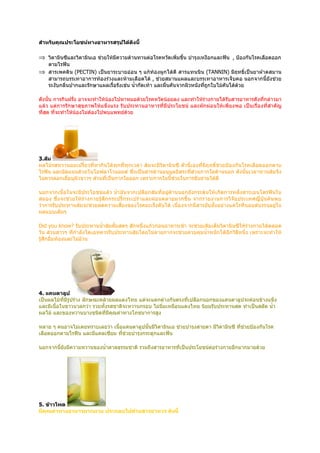 สำาหรับคุณประโยชน์ทางอาหารสรุปได้ดังนี้

⇒ วิตามินซีและวิตามินเอ ช่วยให้มีความต้านทานต่อโรคหวัดเพิ่มขึ้น บำารุงเหงือกและฟัน , ป้องกันโรคเลือดออก
  ตามไรฟัน
⇒ สารเพคติน (PECTIN) เป็นยาระบายอ่อน ๆ แก้ท้องผูกได้ดี สารแทนนิน (TANNIN) มีฤทธิ์เป็นยาฝาดสมาน
  สามารถบรรเทาอาการท้องร่วงและห้ามเลือดได้ , ช่วยสมานแผลและบรรเทาอาหารเจ็บคอ นอกจากนี้ยังช่วย
  ระงับกลิ่นปากและรักษาแผลเรื้อรังเช่น นำ้ากัดเท้า และผื่นคันจากผิวหนังที่ถกใบไม้คันได้ด้วย
                                                                           ู

ดังนั้น การกินฝรั่ง อาจจะทำาให้น้องไปหาหมอด้วยโรคหวัดน้อยลง และทำาให้ร่างกายได้รับสารอาหารดังที่กล่าวมา
แล้ว แต่การรักษาสุขภาพให้แข็ งแรง รับประทานอาหารที่ มีป ระโยชน์ และผัก ผ่อนให้ เพี ยงพอ เป็นเรื่ องที่สำา คัญ
ที่สด ที่จะทำาให้น้องไม่ต้องไปพบแพทย์ด้วย
    ุ




3.ส้ม
ผลไม้รสหวานอมเปรี้ยวที่หากินได้ทุกที่ทุกเวลา ส้มจะมีวิตามินซี ตัวนี้เองที่มีฤทธิ์ช่วยป้องกันโรคเลือดออกตาม
ไรฟัน และอัดแน่นด้วยไบโอฟลาโวนอยด์ ซึ่งเป็นสารต้านอนุมูลอิสระที่ส่วนกากใยด้านนอก ดังนั้นเวลาทานส้มจึง
ไม่ควรลอกเยือบุผิวขาวๆ ส่วนที่เป็นกากใยออก เพราะกากใยนี้ช่วยในการขับถ่ายได้ดี
            ่

นอกจากเนื้อในจะมีประโยชน์แล้ว นำ้า มันจากเปลือกส้มที่อยู่ด้านนอกยังกระตุ้นให้ เกิดการหลั่ งสารเอนโดรฟินใน
สมอง ซึ่งจะช่วยให้ ร่ างกายรู้ สึ ก กระปรี้ก ระเปร่ าและผ่ อ นคลายมากขึ้ น จากรายงานการวิ จั ย ประเทศญี่ ปุ่ นค้ นพบ
ว่าการรับประทานส้มจะช่วยลดความเสี่ยงของโรคมะเร็งตับได้ เนื่องจากมีสารยับยั้งอย่างแคโรทีนอยด์บรรจุอยู่ใน
ผลแบบเต็มๆ

Did you know? รับประทานนำ้าส้มคั้มสดๆ สักหนึ่งแก้วก่อนอาหารเช้า จะช่วยเติมเต็มวิตามินซีให้ร่างกายได้ตลอด
วัน ส่วนสาวๆ ที่กำาลังไดเอทควรรับประทานส้มโดยไม่คายกากจะช่วยควบคุมนำ้าหนักได้อีกวิธีหนึ่ง เพราะจะทำาให้
รู้สึกอิ่มท้องและไม่อ้วน




4. แคนตาลูป
เป็นผลไม้ที่มีรูปร่าง ลักษณะคล้ายผลแตงไทย แต่จะแตกต่างกันตรงที่เปลือกนอกของแคนตาลูปจะค่อนข้างแข็ง
และมีเนื้อในขาวนวลกว่า รวมทั้งรสชาติจะหวานกรอบ ไม่นิ่มเหมือนแตงไทย นิยมรับประทานสด ทำาเป็นสลัด นำ้า
ผลไม้ และของหวานบางชนิดที่มีคุณค่าทางโภชนาการสูง

หลาย ๆ คนอาจไม่เคยทราบเลยว่า เนื้อแคนตาลูปนั้นมีวิตามินเอ ช่วยบำารุงสายตา มีวิตามินซี ที่ช่วยป้องกันโรค
เลือดออกตามไรฟัน และมีแคลเซียม ทีช่วยบำารุงกระดูกและฟัน
                                  ่

นอกจากนี้ยังมีความหวานของนำ้าตาลธรรมชาติ รวมถึงสารอาหารที่เป็นประโยชน์ตอร่างกายอีกมากมายด้วย
                                                                       ่




5. ข้าวโพด
มีคุณค่าทางอาหารมากมาย ประกอบไปด้วยสารอาหาร ดังนี้
 