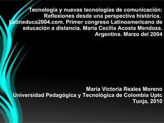 Tecnología y nuevas tecnologías de comunicación: Reflexiones desde una perspectiva histórica.  Latineduca2004.com. Primer congreso Latinoamericano de educación a distancia. María Cecilia Acosta Mendoza. Argentina. Marzo del 2004 María Victoria Reales Moreno Universidad Pedagógica y Tecnológica de Colombia Uptc Tunja, 2010   