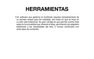 HERRAMIENTAS
• Un software que gestione el contenido requiere necesariamente de
  un servidor propio para ser instalado, del modo en que se hace en
  un sitio web tradicional. Su gran ventaja es que permite control total
  sobre la funcionalidad que ofrecerá el blog, permitiendo así adaptarlo
  totalmente a las necesidades del sitio, e incluso combinarlo con
  otros tipos de contenido.
 