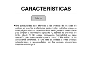 CARACTERÍSTICAS
                      Enlaces


• Una particularidad que diferencia a los weblogs de los sitios de
  noticias es que las anotaciones suelen incluir múltiples enlaces a
  otras páginas web (no necesariamente weblogs) como referencias o
  para ampliar la información agregada. Y, además, la presencia de
  (entre otros): 1/ Un enlace permanente (permalinks) en cada
  anotación, para que cualquiera pueda citarla. 2/ Un archivo de las
  anotaciones anteriores. 3/ Una lista de enlaces a otros weblogs
  seleccionados o recomendados por los autores, denominada
  habitualmente blogroll.
 