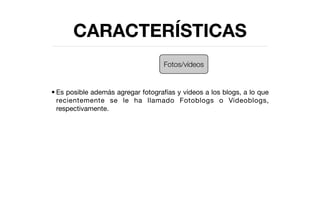 CARACTERÍSTICAS
                                    Fotos/vídeos


• Es posible además agregar fotografías y vídeos a los blogs, a lo que
  recientemente se le ha llamado Fotoblogs o Videoblogs,
  respectivamente.
 