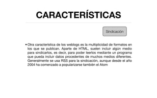 CARACTERÍSTICAS
                                                     Sindicación


• Otra característica de los weblogs es la multiplicidad de formatos en
  los que se publican. Aparte de HTML, suelen incluir algún medio
  para sindicarlos, es decir, para poder leerlos mediante un programa
  que pueda incluir datos procedentes de muchos medios diferentes.
  Generalmente se usa RSS para la sindicación, aunque desde el año
  2004 ha comenzado a popularizarse también el Atom
 