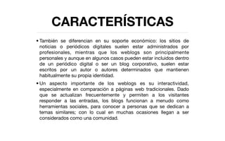 CARACTERÍSTICAS
• También se diferencian en su soporte económico: los sitios de
  noticias o periódicos digitales suelen estar administrados por
  profesionales, mientras que los weblogs son principalmente
  personales y aunque en algunos casos pueden estar incluidos dentro
  de un periódico digital o ser un blog corporativo, suelen estar
  escritos por un autor o autores determinados que mantienen
  habitualmente su propia identidad.
• Un aspecto importante de los weblogs es su interactividad,
  especialmente en comparación a páginas web tradicionales. Dado
  que se actualizan frecuentemente y permiten a los visitantes
  responder a las entradas, los blogs funcionan a menudo como
  herramientas sociales, para conocer a personas que se dedican a
  temas similares; con lo cual en muchas ocasiones llegan a ser
  considerados como una comunidad.
 