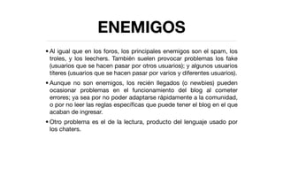ENEMIGOS
• Al igual que en los foros, los principales enemigos son el spam, los
  troles, y los leechers. También suelen provocar problemas los fake
  (usuarios que se hacen pasar por otros usuarios); y algunos usuarios
  títeres (usuarios que se hacen pasar por varios y diferentes usuarios).
• Aunque no son enemigos, los recién llegados (o newbies) pueden
  ocasionar problemas en el funcionamiento del blog al cometer
  errores; ya sea por no poder adaptarse rápidamente a la comunidad,
  o por no leer las reglas especíﬁcas que puede tener el blog en el que
  acaban de ingresar.
• Otro problema es el de la lectura, producto del lenguaje usado por
  los chaters.
 