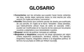 GLOSARIO
• Comentarios: son las entradas que pueden hacer los/as visitantes
    del blog, donde dejan opiniones sobre la nota escrita por el/la
    autor/a. En inglés se le llama "comments".
• Plantilla: Documento que contiene pautas de diseño pre-codiﬁcado
    de uso sencillo. En inglés se le llama "template". Estas plantillas,
    que habitualmente utilizan hojas de estilo en cascada -CSS-,
    pueden ser modiﬁcadas en la mayoría de los casos por los propios
    usuarios y adaptados a sus necesidades o gustos.
• Bloguear: acción de publicar mensajes en weblogs.
• Blogosfera o blogósfera: conjunto de blogs agrupados por algún
    criterio especíﬁco (localización, temática, idioma). Por ejemplo:
    blogosfera hispana, blogósfera chilena o la blogosfera política. El
    término fue acuñado en 2002 por William Quick[8].
 