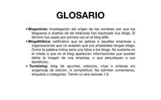 GLOSARIO
• Blogonimia: Investigación del origen de los nombres con que los
    blogueros o dueños de las bitácoras han bautizado sus blogs. El
    término fue usado por primera vez en el blog eMe.
• Blogalifóbica: caliﬁcativo que se aplicas a aquellas empresas u
    organizaciones que no aceptan que sus empleados tengan blogs.
    Como la palabra indica sería una fobia a los blogs. Se sustenta en
    el miedo a que en el blog aparezcan informaciones que puedan
    dañar la imagen de una empresa, o que perjudiquen a sus
    beneﬁcios...
• 
Tumblelog: blog de apuntes, esbozos, citas o enlaces sin
    exigencias de edición, ni completitud. No admiten comentarios,
    etiquetas o categorías. Tienen un aire neoweb 1.0.
 