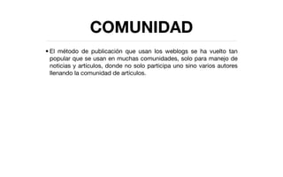 COMUNIDAD
• El método de publicación que usan los weblogs se ha vuelto tan
  popular que se usan en muchas comunidades, solo para manejo de
  noticias y artículos, donde no solo participa uno sino varios autores
  llenando la comunidad de artículos.
 