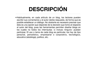 DESCRIPCIÓN
• Habitualmente, en cada artículo de un blog, los lectores pueden
  escribir sus comentarios y el autor darles respuesta, de forma que es
  posible establecer un diálogo. No obstante es necesario precisar que
  ésta es una opción que depende de la decisión que tome al respecto
  el autor del blog, pues las herramientas permiten diseñar blogs en
  los cuales no todos los internautas -o incluso ninguno- puedan
  participar. El uso o tema de cada blog es particular, los hay de tipo
  personal, periodístico, empresarial o corporativo, tecnológico,
  educativo (edublogs), político, etc.
 
