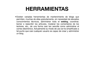 HERRAMIENTAS
• Existen variadas herramientas de mantenimiento de blogs que
  permiten, muchas de ellas gratuitamente, sin necesidad de elevados
  conocimientos técnicos, administrar todo el weblog, coordinar,
  borrar o reescribir los artículos, moderar los comentarios de los
  lectores, etc., de una forma casi tan sencilla como administrar el
  correo electrónico. Actualmente su modo de uso se ha simpliﬁcado a
  tal punto que casi cualquier usuario es capaz de crear y administrar
  un blog.
 