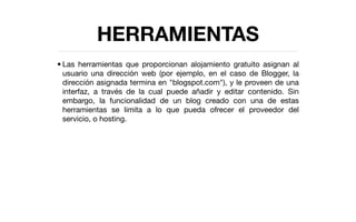 HERRAMIENTAS
• Las herramientas que proporcionan alojamiento gratuito asignan al
  usuario una dirección web (por ejemplo, en el caso de Blogger, la
  dirección asignada termina en "blogspot.com"), y le proveen de una
  interfaz, a través de la cual puede añadir y editar contenido. Sin
  embargo, la funcionalidad de un blog creado con una de estas
  herramientas se limita a lo que pueda ofrecer el proveedor del
  servicio, o hosting.
 