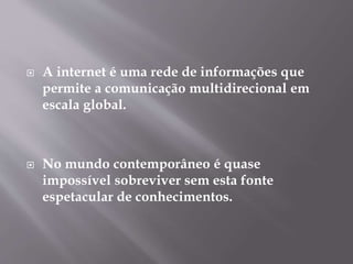  A internet é uma rede de informações que
permite a comunicação multidirecional em
escala global.
No mundo contemporâneo é quase
impossível sobreviver sem esta fonte
espetacular de conhecimentos.