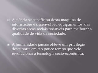  A ciência se beneficiou desta maquina de
informações e desenvolveu equipamentos das
diversas áreas sociais possíveis para melhorar a
qualidade de vida da sociedade.
A humanidade jamais obteve um privilegio
deste porte em tão pouco tempo que veio
revolucionar a tecnologia socio-econômica.
