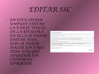 EDITAR SSC
• EN ESTA OPCION
UNPUDE EDITAR
LA PARTE VISUAL
DE LA BITACORA
EN ELLA SE PUEDE
EDITAR TODO,
ESTO SE PUEDE
HACER SIN PAGO.
PERO HAY QUE
ADQUIRIR UN
CUSTOM SSC
UPTGRADE
 