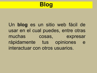 Un blog es un sitio web fácil de
usar en el cual puedes, entre otras
muchas cosas, expresar
rápidamente tus opiniones e
interactuar con otros usuarios.
Blog
 