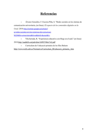Referencias
– Álvarez González, F. Escorza Piña, S. “Redes sociales en los sitemas de
comunicación universitaria, (en línea). El espacio de los contenidos digitales en la
Uned. 2010 http://scholar.google.es/scholar?
q=redes+sociales+en+los+sistemas+de+comunicaci
%C3%B3n+universitaria&hl=es&btnG=Buscar&lr=
– Vila herrada, R. “Experiencia educativa con blogs en el aula” (en linea)
2010 http://uaddd.b.cat/pub/dim/16993748n17a2.pdf
– Currículum de l’educació primària de les Illes Balears
http://www.weib.caib.es/Normativa/Curriculum_IB/educacio_primaria_.htm
8
 