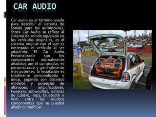 CAR AUDIO
Car audio es el término usado
para describir el sistema de
sonido para los automóviles.
Stock Car Audio se refiere al
sistema de sonido equipado en
los vehículos originales, es el
sistema original con el que es
entregado el vehículo al ser
adquirido. El Car Audio
Personalizado son los
componentes normalmente
añadidos por el comprador, es
personalizado y generalmente
más potentes, la instalación es
totalmente personalizada y
única, jugando con distintos
modelos y potencias de
altavoces, amplificadores,
tweeters, subwoofers, lectores
de Cd/dvd, mp3, bluetooth y
WiFi entre los muchos
componentes que se pueden
añadir o modificar.
 