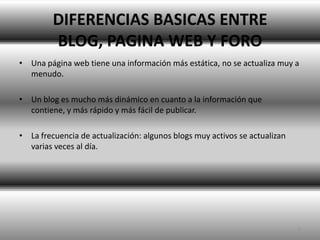 DIFERENCIAS BASICAS ENTRE BLOG, PAGINA WEB Y FOROUna página web tiene una información más estática, no se actualiza muy a menudo.Un blog es mucho más dinámico en cuanto a la información que contiene, y más rápido y más fácil de publicar. La frecuencia de actualización: algunos blogs muy activos se actualizan varias veces al día. 5