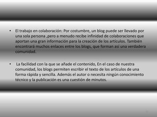El trabajo en colaboración: Por costumbre, un blog puede ser llevado por una sola persona ,pero a menudo recibe infinidad de colaboraciones que aportan una gran información para la creación de los artículos. También encontrará muchos enlaces entre los blogs, que forman así una verdadera comunidad.  La facilidad con la que se añade el contenido, En el caso de nuestra comunidad, los blogs permiten escribir el texto de los artículos de una forma rápida y sencilla. Además el autor o necesita ningún conocimiento técnico y la publicación es una cuestión de minutos. 6