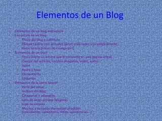 Elementos de un BlogElementos de un blog estructura Estructura de un blog Título del blog y subtítulo Bloque central con artículos (post) ordenados cronológicamente. Barra lateral (menú de navegación) Elementos de un post Título (tiene un enlace que lo convierte en una página única) Cuerpo del artículo, con/sin imágenes, vídeo, audio... Autor Fecha y hora Comentarios Etiquetas Elementos de la barra lateral Perfil del autor Archivo del blog Categorías o etiquetas Lista de blogs amigos (blogroll) Lista de enlaces Muchos y variados elementos añadidos (calendarios, contadores, fotos, aplicaciones...) 8