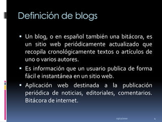 Definición de blogsUn blog, o en español también una bitácora, es un sitio web periódicamente actualizado que recopila cronológicamente textos o artículos de uno o varios autores.Es información que un usuario publica de forma fácil e instantánea en un sitio web.Aplicación web destinada a la publicación periódica de noticias, editoriales, comentarios. Bitácora de internet.02/12/20104