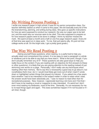 My Writing Process Posting 1<br />I wrote one research paper in high school. It was for my senior composition class. Our teacher definitely babied us when it came to this paper. We did basically every bit of the the brainstorming, planning, and writing during class. She gave us specific instructions for how we were supposed to conduct our research, the way our paper was to be laid out, and the exact way our sources were to be cited. This was supposed to prepare us for how research papers were to be done in college. I think my teacher missed the mark.  We spent at least a month and a half on one five page research paper. Every bit of that time was spent on in class work.  To me, that just seems silly. It's just not how college works at all. On the bright side, I got a pretty good grade:)<br />The Way We Read Posting 2<br />           Asking yourself these questions, when reading, is a useful tool to help you actually retain and comprehend the content. It is too easy to read a paragraph or article or whatever just to be able to say that you have read it.  What is the point, though, if you don't actually remember any of it?  These questions are also good ways to help you really focus on the content. If you are reading with an objective (to find answers to these or other questions), it is likely that you are paying attention to the reading instead of just skimming over words on a page.  Personally, I don't really use any techniques when reading other than memory.  Not to say this is necessarily a good way to go about it, but nonetheless that's how i do it. I would most likely get more out of what i read if i wrote down or highlighted certain things that piqued my interest.  If you asked me a few years back whether i had to be interested in the subject matter in order to retain what I read, the answer would have been absolutely yes.  I saw no reason to read other than for recreational purposes.  Now, however, i appreciate learning a lot more and I find that i don't have to be reading a novel or magazine to stay interested.  It's weird but I don't even mind reading my textbooks, most of the time.  Generally, it's not necessary for me to re-read things again and again.  This does sometimes happen if I'm not focused or if i am tired, though.<br />College Experiences Posting 3<br />To me, college is about getting an education that not only allows me to get the job I want someday but, also, so I can be a well-rounded human being. Again, I'm an old freshman so this is probably more important to me than most freshmen. I have worked the crappy jobs and spent enough time with the other workers in those jobs that I know I don't want to spend the rest of my life in those situations.  Social interaction is another important aspect of college life. College allows you to interact with people from all walks of life. I would likely not have that opportunity, otherwise. It gives me the chance to hear points of view I may not have considered before now. A small classroom filled with open-minded classmates and an open-minded professor. I like to be able to discuss things in class without people getting offended or upset.<br />Rhetoric; What the Heck is it? Posting 4<br />To me, rhetoric is all of the things I say and do and  how these things affect me and the people around me.  It is also the way people perceive me, whether it be positive or negative.  I affect these perceptions by the way I present myself and my stories.   At the same time, I am affected by my audience (all of the people I with whom I come in contact).  Rhetoric is a big circle of actions and reactions.  Helpful questions to ask when analyzing a rhetorical situation might be quot;
What message is this person trying to convey?quot;
 or quot;
How did what he or she said or did translate to this specific audience?quot;
.  I would wonder if the language they chose was appropriate and whether they shared enough evidence and intriguing detail to win over their audience.<br />Research Preferences Posting 5<br />When I was in high school, the internet was the only source my teachers ever had us use for research.  While I think the internet is probably the best source to use for research, i do think that we should have been taught to employ other sources, as well.  To me, a combination of different types of sources would be the best way to research for an assignment.  The various types of research would give you a more well-rounded collection of information, and, in turn, a more well-rounded research paper.  I think www.wto.org is the legitimate quot;
World Trade Organizationquot;
 website. First of all, www.gatt.org doesn't have anything that says World Trade Organization or WTO in the URL address.  The quot;
gattquot;
 website also doesn't look like it was professionally made.  Lastly, the copyright on www.wto.org also says the site and its content are copyright of the World Trade Organization.<br />Citations! Posting 6<br />Clemmitt, M. (2010, September 17). Social networking. CQ Researcher, 20, 749-772. Retrieved October 1, 2010, from CQ Researcher Online, http://library.cqpress.com/cqresearcher/cqresrre2010091700.This article addresses social sites eating away at people's privacy and the negative impact that can have on a person's actual life, outside the internet. There is mention of job suspensions because of the contents of that person's Facebook profile.The south Park episode I am analyzing raises the question of whether the person or their profile is more important. Stan's quot;
profilequot;
 tries to take him over in an unreal way, but this article gives examples of how a profile can actually take someone over in real life.<br />Greenblatt, A. (2010, September 24). Impact of the internet on thinking. CQ Researcher, 20, 773-796. Retrieved October 1, 2010, from CQ Researcher Online, http://library.cqpress.com/cqresearcher/cqresrre2010092400.This article presents the idea that the internet and social networking are changing the very way we think.  It includes a wide range of sources and quotes, from journalists to the founder of Facebook and the author of Hamlet's Blackberry. It is loaded with information I hadn't even thought about. I'll compare the way Facebook seems to take over the minds of South Park's residents with how the author of this article says that the internet is affecting the way we think. Both of these articles will allow me to relate the fictional South Park situations to actual life.<br />Posting 7<br />Since it's the end of the semester, now, I'll have to think back.  This is when we were working on our Rhetorical Analysis essays.  I think the majority of my learning in this class happened at the very beginning of the semester.  When writing my Narrative, I delved into a different kind of writing than I had ever done before.  I learned to actually use my own voice i.e. my sarcasm and dry humor.  This made writing that essay far less excruciating than I expected.  I just don't generally enjoy writing.  I did, however, enjoy writing that essay.  It was like I was having a conversation rather than writing some informative boring paper.  I think that is the biggest help I will take from this class.<br />Posting 8<br />I hope computers never completely overtake the need for real books.  It's just not the same staring into a bright eye-numbing screen for hours as it is to actually be able to hold a real paper book in your hand.  In a classroom setting, I think computers are just distractions.  I can't count how many times I've seen my classmates playing games or clicking around Facebook.  While I try not to be that rude, I know I am guilty of this at times, as well.  I feel like the students who spend their entire class period playing around on their computers are the same students who have a million questions about things they swear were never covered.  On top of all that, I feel like a certain amount of tradition will be washed away if paper books are no longer used. To me, it would just be sad<br />Students A.K.A Customers Posting 9<br />          Higher education should be significantly less expensive, if not free.  This would allow for more young adults to enroll in college courses and lift a great deal of stress from many current students who are struggling financially.  As a student, I am aware that there are many levels and types of financial aid. These amounts are divided among students from a variety of financial classes.  I also know, from my own experience, that these loans, grants and other types of aid do not always cover the high cost of the many aspects of a student's life.  The less fortunate students have large grants, basically free money, along with great amounts of loan money available to them.  The more wealthy students may not have as much or any aid offered to them, but, to me, this makes sense because they are likely to have parents or relatives equipped to pay for their tuition and other needs. My concern falls with the students are stuck in the middle group.  These students are not poor but are, by no means, well off.  These students receive a minimal amount of loan money (at times, not even enough to cover tuition) and often no grant money.  There is more money available to those who have bad credit or no job or children.  The students who have no extenuating circumstance are told there are no extra funds that can be made available to them, so they go to find jobs, which take time and attention from what should be the important matter here, their educationThere are counter arguments.  There is not enough money to go around.  Then lower or eliminate the cost of education.  School should not be a business. Students should not be thought of as customers to fund the universities.  Parents should pay for school, that is the American way.  I am sure most parents would be excited to pay for their child's higher education, but they are unable.         <br /> I want to make this argument to our government.  The system is not working for everyone.  Some of us are struggling.  There should be a major re-do when it comes to education costs.<br />Posting 10<br />1. I didn't plan too much for this writing assignment.  I rarely do.  I usually just start writing.  I do create the ideas in my head, first, however.  I guess that is sort of a form of planning.2. On this particular assignment, my lack of planning isn't going so well.  Usually, I have more time so an outline or other organized form of planning isn't so important.  This time, I've been really busy and an outline probably would have helped me to get more writing done.3. I'm seeing other view points about my topic.  Since my topic is something that affects me personally, none of these alternate opinions are affecting my ideas about financial aid.4. My lack of time is probably my biggest concern.  Working and other classes make it much more difficult to do the quality of work I would like in all of my classes.<br />Post 11<br />I just finished a group project in my Dance History over the Foxtrot.  We had to do a ten minute presentation about he dance.  There were three girls, besides me, in my group.  Parts of the experience were positive and parts were negative.  For the most part, everybody did their part.  One girl was a little high strung and she kind of took control of things (possibly, because she couldn't handle anyone else having the responsibility.)  Another girl didn't involve herself too much.  There was a scheduled meeting that was missed by two of the girls, which meant we had to reschedule the meeting.  I ended up missing that meeting because I had orientation for a new job.  On the bright side, we did a group review so we were allowed to give the group members the grades we thought they deserved, instead of the professor assigning a grade to a project he didn't know much about.  My concerns about group work is that not everybody will do their part (including myself) and that that could affect someone else's grade.  For this paper, specifically, I am just hoping we can find a topic we can all agree to write about.  I do, however, enjoy seeing the dynamic of a group of people who would, otherwise, likely never have met.  It's interesting to see how people deal with each other.<br />Posting 12<br />The only essay that has really translated to other classes is our multi-genre essay. We chose to do this assignment over child psychology. I am a psych major so this definitely relates to my other classes.  While the other essays don't really translate to other classes, overall, the works from this class have helped me to grow academically.  I did very well on my visual narrative. That was a big boost for my confidence. I was really worried about coming back to school and writing. Doing well on my first paper gave me the bit of drive I needed to do well in English as well as my other classes.  I found the textbook readings very beneficial. The readings went along with our assignments very well. The textbook especially helped me with my first paper. I remember thinking back on the examples in the book while I was writing to help me do well on the paper.<br />Portfolio Layout Posting 13<br />For my portfolio, I think I'm going to have each essay on its own page.  The blogs will have their own pages as well.  The look of the website is kind of going to look pretty classic; subdued colors, matching fonts on all the pages, etc. I chose the classic look because it kind of expresses how I am in everyday life.  Plus, I'm kind of a perfectionist and that's the way I think things look their best and most professional. I will probably have images on some of the pages but not too many so the focus is not drawn away from the actual written work.<br />The End Posting 14<br />I believe I deserve at least a B+ if not an A for this semester.  I worked really hard to get as much as I could done.  I didn't complete all off the blogs.  I don't have a great excuse for that outside of my forgetting to do them.  Because they were on a website I don't check regularly, they just slipped my mind.  I missed the very first blog because I transferred into the class after the first day so I wasn't aware I even had to do a blog.  I feel like I did a pretty good job on all of my other assignments.  The one essay was late but that was really out of my hands.  I feel like my writing has improved greatly because of this class.  I learned a lot about how I am comfortable writing.  I even started to enjoy writing a little bit.  I believe the aspects of rhetoric are going to be a great asset to my writing in the future.<br />