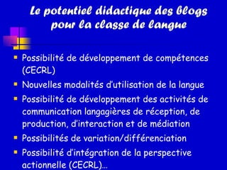 Le potentiel didactique des blogs pour la classe de langue Possibilité de développement de compétences (CECRL) Nouvelles modalités d’utilisation de la langue Possibilité de développement des activités de communication langagières de réception, de production, d’interaction et de médiation  Possibilités de variation/différenciation Possibilité d’intégration de la perspective actionnelle (CECRL)… 
