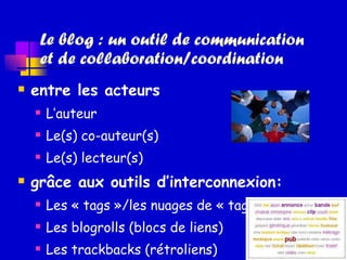 Le blog : un outil de communication  et de collaboration/coordination entre les acteurs L’auteur Le(s) co-auteur(s) Le(s) lecteur(s) grâce aux outils d’interconnexion: Les « tags »/les nuages de « tags » Les blogrolls (blocs de liens) Les trackbacks (rétroliens) 