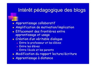 Intérêt pédagogique des blogs

Apprentissage collaboratif
Amplification de motivation/implication
Effacement des frontières entre
apprentissage et usage
Création d’un véritable dialogue
  Entre le professeur et les élèves
  Entre les élèves
  Entre l’école et les parents
Modification du rapport lecture/écriture
Apprentissage à distance
 