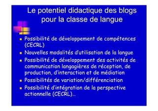 Le potentiel didactique des blogs
     pour la classe de langue

Possibilité de développement de compétences
(CECRL)
Nouvelles modalités d’utilisation de la langue
Possibilité de développement des activités de
communication langagières de réception, de
production, d’interaction et de médiation
Possibilités de variation/différenciation
Possibilité d’intégration de la perspective
actionnelle (CECRL)…
 