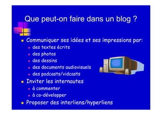 Que peut-on faire dans un blog ?

Communiquer ses idées et ses impressions par:
  des textes écrits
  des photos
  des dessins
  des documents audiovisuels
  des podcasts/vidcasts
Inviter les internautes
  à commenter
  à co-développer
Proposer des interliens/hyperliens
 