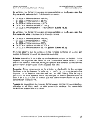 Cámara de Diputados                                                 Servicios de Investigación y Análisis
Centro de Documentación, Información y Análisis                              Subdirección de Economía.


La variación real de los ingresos por remesas captados por los hogares con los
ingresos más bajos evolucionó de la siguiente manera:

•   De 1998 al 2000 crecieron en 154.0%;
•   De 2000 al 2002 crecieron en 38.0%;
•   De 2002 al 2004 crecieron en -10.1%;
•   De 2004 al 2005 crecieron en 100.0%; y
•   De 2005 al 2006 crecieron en -14.80%.(Véase cuadro No. 9).

La variación real de los ingresos por remesas captados por los hogares con los
ingresos más altos evolucionó de la siguiente manera:

•   De 1998 al 2000 crecieron en 148.0%;
•   De 2000 al 2002 crecieron en -79.0%;
•   De 2002 al 2004 crecieron en 436%;
•   De 2004 al 2005 crecieron en -67.0%; y
•   De 2005 al 2006 crecieron en 88.16%. (Véase cuadro No. 9).

Podemos observar que la captación de las remesas familiares en México, por
deciles de hogares, presentó las siguientes conductas:

Primera. Contrario a lo esperado, las familias pertenecientes a los hogares con los
ingresos más bajos del país fueron las que obtuvieron el menor beneficio por la
entrada de remesas familiares, la mayor captación fue realizada por las familias
pertenecientes a los hogares con los ingresos más altos.

Segunda. Como consecuencia de lo anterior, la distribución de las remesas
familiares entre los hogares del país tuvo un patrón de concentración entre los
hogares con los ingresos más altos del país, en 1998, 2000 y 2004 la mayor
proporción de estos ingresos fueron captados por las familias pertenecientes al
decil X, en el 2002 y 2005 las familias que más se beneficiaron fueron las que se
concentraron en el decil VIII.

Tercera. La captación de las remesas de los hogares con los ingresos más altos,
ubicados en el último decil, ha sido sumamente inestable, han presentado
incrementos y decrementos extremos.




           Documento elaborado por: M en E. Reyes Tépach M. Investigador Parlamentario.              17
 