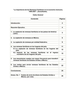 “La importancia de las Remesas Familiares en la economía mexicana,
                        1990-2007”. (Actualizado).

                              Índice General

                           Contenido                             Páginas

Introducción.                                                      3

Resumen Ejecutivo.                                                 4

1. La captación de remesas familiares en los países de América
                                                                   5
   Latina.

2. La captación de remesas en México.                              6

3. La captación de remesas por entidad federativa.                 9

4. Las remesas familiares en los hogares del país.                 11
   4.1. La captación de remesas familiares en los hogares del
                                                                   12
        país.
   4.2. Impacto de las remesas familiares en el ingreso
                                                                   15
         monetario de los hogares del país.

5. Los mecanismos usados con mayor frecuencia para transferir
                                                                   20
   remesas familiares de Estados Unidos a México.

6. Los costos para enviar remesas familiares de los Estados
                                                                   22
   Unidos a México.

Conclusiones.                                                      25

Anexo. No. 1 Costos de envío de dinero de Estados Unidos a
                                                                   26
             México, por rutas.
 
