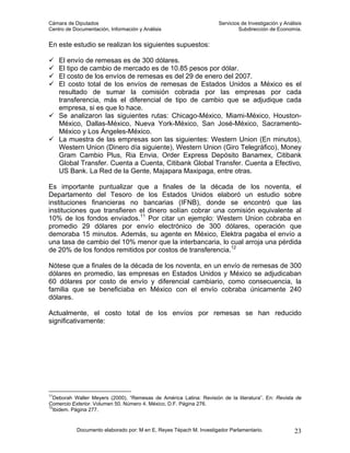 Cámara de Diputados                                                  Servicios de Investigación y Análisis
Centro de Documentación, Información y Análisis                               Subdirección de Economía.


En este estudio se realizan los siguientes supuestos:

     El envío de remesas es de 300 dólares.
     El tipo de cambio de mercado es de 10.85 pesos por dólar.
     El costo de los envíos de remesas es del 29 de enero del 2007.
     El costo total de los envíos de remesas de Estados Unidos a México es el
     resultado de sumar la comisión cobrada por las empresas por cada
     transferencia, más el diferencial de tipo de cambio que se adjudique cada
     empresa, si es que lo hace.
     Se analizaron las siguientes rutas: Chicago-México, Miami-México, Houston-
     México, Dallas-México, Nueva York-México, San José-México, Sacramento-
     México y Los Ángeles-México.
     La muestra de las empresas son las siguientes: Western Union (En minutos),
     Western Union (Dinero día siguiente), Western Union (Giro Telegráfico), Money
     Gram Cambio Plus, Ria Envia, Order Express Depósito Banamex, Citibank
     Global Transfer. Cuenta a Cuenta, Citibank Global Transfer. Cuenta a Efectivo,
     US Bank. La Red de la Gente, Majapara Maxipaga, entre otras.

Es importante puntualizar que a finales de la década de los noventa, el
Departamento del Tesoro de los Estados Unidos elaboró un estudio sobre
instituciones financieras no bancarias (IFNB), donde se encontró que las
instituciones que transfieren el dinero solían cobrar una comisión equivalente al
10% de los fondos enviados.11 Por citar un ejemplo: Western Union cobraba en
promedio 29 dólares por envío electrónico de 300 dólares, operación que
demoraba 15 minutos. Además, su agente en México, Elektra pagaba el envío a
una tasa de cambio del 10% menor que la interbancaria, lo cual arroja una pérdida
de 20% de los fondos remitidos por costos de transferencia.12

Nótese que a finales de la década de los noventa, en un envío de remesas de 300
dólares en promedio, las empresas en Estados Unidos y México se adjudicaban
60 dólares por costo de envío y diferencial cambiario, como consecuencia, la
familia que se beneficiaba en México con el envío cobraba únicamente 240
dólares.

Actualmente, el costo total de los envíos por remesas se han reducido
significativamente:




11
   Deborah Waller Meyers (2000), “Remesas de América Latina: Revisión de la literatura”. En: Revista de
Comercio Exterior. Volumen 50. Número 4. México, D.F. Página 276.
12
   Ibidem. Página 277.


           Documento elaborado por: M en E. Reyes Tépach M. Investigador Parlamentario.               23
 
