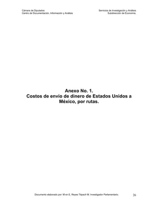 Cámara de Diputados                                                 Servicios de Investigación y Análisis
Centro de Documentación, Información y Análisis                              Subdirección de Economía.




                    Anexo No. 1.
    Costos de envío de dinero de Estados Unidos a
                  México, por rutas.




           Documento elaborado por: M en E. Reyes Tépach M. Investigador Parlamentario.              26
 