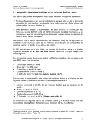 Cámara de Diputados                                                   Servicios de Investigación y Análisis
Centro de Documentación, Información y Análisis                                Subdirección de Economía.


1. La captación de remesas familiares en los países de América Latina.

Los países expulsores de migrantes hacia otras naciones reciben dos beneficios:

     Reducen las presiones en su mercado laboral, porque a través de la demanda
     atracción del país destino, se absorbe parte del exceso de oferta laboral del
     país expulsor de mano de obra; y

     Otro beneficio directo y cuantificable de esta práctica lo constituyen las
     remesas, que se definen como las transferencias de ingresos, monetarios y no
     monetarios, que los inmigrantes internacionales realizan desde los países de
     destino a sus países de origen.3

De acuerdo con el Banco Interamericano de Desarrollo (BID), se ha registrado un
aumento en el volumen y valor de las remesas enviadas por los inmigrantes de
América Latina y el Caribe a sus países de origen.

El BID estimó que en el año 2006, los países de América Latina y el Caribe
captaron remesas por 67 mil 789 mdd, siendo México el principal receptor de
estos ingresos.

Los principales países de América Latina y el Caribe receptores de remesas en el
año 2006 fueron los siguientes:

•    México con 24 mil 354 mdd;
•    Brasil con 7 mil 373 mdd;
•    Colombia con 4 mil 516 mdd;
•    Guatemala con 3 mil 557 mdd; y
•    El Salvador con 3 mil 328 mdd. (Véase cuadro No. 1).

En ese año, la participación, por países de América Latina y el Caribe, en los
ingresos totales por remesas evolucionó de la siguiente manera:

 •   México concentró el 35.9% de las remesas totales que se captaron en la
     región;
 •   Brasil concentró el 10.9%;
 •   Colombia concentró el 6.7%;
 •   Guatemala concentró el 5.2%;y
 •   El Salvador concentró el 4.9%. (Véase cuadro No. 1).

La economía de algunos países de América Latina y el Caribe tienen una alta
sensibilidad a la captación de las remesas, destacan por su importancia:



3
  José Luis Ávila et al. (2000), Remesas: monto y distribución regional en México. En: CONAPO, “Migración
México-EU: presente y futuro”. Página 155.


           Documento elaborado por: M en E. Reyes Tépach M. Investigador Parlamentario.                  5
 