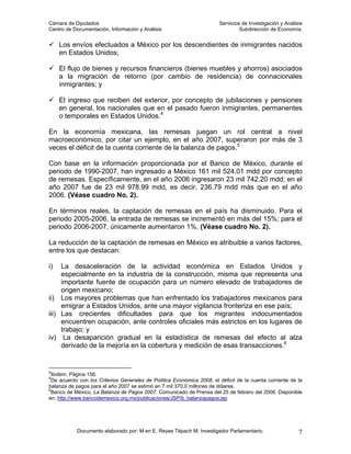 Cámara de Diputados                                                     Servicios de Investigación y Análisis
Centro de Documentación, Información y Análisis                                  Subdirección de Economía.


     Los envíos efectuados a México por los descendientes de inmigrantes nacidos
     en Estados Unidos;

     El flujo de bienes y recursos financieros (bienes muebles y ahorros) asociados
     a la migración de retorno (por cambio de residencia) de connacionales
     inmigrantes; y

     El ingreso que reciben del exterior, por concepto de jubilaciones y pensiones
     en general, los nacionales que en el pasado fueron inmigrantes, permanentes
     o temporales en Estados Unidos.4

En la economía mexicana, las remesas juegan un rol central a nivel
macroeconómico, por citar un ejemplo, en el año 2007, superaron por más de 3
veces el déficit de la cuenta corriente de la balanza de pagos.5

Con base en la información proporcionada por el Banco de México, durante el
periodo de 1990-2007, han ingresado a México 161 mil 524.01 mdd por concepto
de remesas. Específicamente, en el año 2006 ingresaron 23 mil 742.20 mdd; en el
año 2007 fue de 23 mil 978.99 mdd, es decir, 236.79 mdd más que en el año
2006. (Véase cuadro No. 2).

En términos reales, la captación de remesas en el país ha disminuido. Para el
periodo 2005-2006, la entrada de remesas se incrementó en más del 15%; para el
periodo 2006-2007, únicamente aumentaron 1%. (Véase cuadro No. 2).

La reducción de la captación de remesas en México es atribuible a varios factores,
entre los que destacan:

i)   La desaceleración de la actividad económica en Estados Unidos y
     especialmente en la industria de la construcción, misma que representa una
     importante fuente de ocupación para un número elevado de trabajadores de
     origen mexicano;
ii) Los mayores problemas que han enfrentado los trabajadores mexicanos para
     emigrar a Estados Unidos, ante una mayor vigilancia fronteriza en ese país;
iii) Las crecientes dificultades para que los migrantes indocumentados
     encuentren ocupación, ante controles oficiales más estrictos en los lugares de
     trabajo; y
iv) La desaparición gradual en la estadística de remesas del efecto al alza
     derivado de la mejoría en la cobertura y medición de esas transacciones.6


4
  Ibidem. Página 156.
5
  De acuerdo con los Criterios Generales de Política Económica 2008, el déficit de la cuenta corriente de la
balanza de pagos para el año 2007 se estimó en 7 mil 370.0 millones de dólares.
6
  Banco de México, La Balanza de Pagos 2007. Comunicado de Prensa del 25 de febrero del 2008. Disponible
en: http://www.bancodemexico.org.mx/publicaciones/JSP/b_balanzapagos.jsp




            Documento elaborado por: M en E. Reyes Tépach M. Investigador Parlamentario.                   7
 