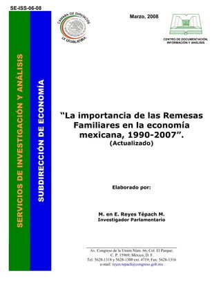 SE-ISS-06-08
                                                                                                  Marzo, 2008



                                                                                                                     CENTRO DE DOCUMENTACIÓN,
                                                                                                                       INFORMACIÓN Y ANÁLISIS
 SERVICIOS DE INVESTIGACIÓN Y ANÁLISIS

                                         SUBDIRECCIÓN DE ECONOMÍA




                                                                    “La importancia de las Remesas
                                                                       Familiares en la economía
                                                                        mexicana, 1990-2007”.
                                                                                      (Actualizado)




                                                                                       Elaborado por:




                                                                               M. en E. Reyes Tépach M.
                                                                               Investigador Parlamentario




                                                                         _________________________________________
                                                                           Av. Congreso de la Unión Núm. 66; Col. El Parque;
                                                                                       C. P. 15969; México, D. F.
                                                                         Tel: 5628-1318 y 5628-1300 ext. 4719; Fax: 5628-1316
                                                                                 e-mail: reyes.tepach@congreso.gob.mx
 