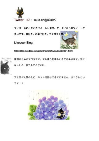 24765-1003300Twitter　ID： su-a-ch@s3k9r0<br />3529965428625マイペースにときどきツイートします。ケータイからのツイートが多いです。猫好き。お菓子好き。アナログ人間。<br />Livedoor Blog: <br />http://blog.livedoor.jp/sa3ku9ro0/archives/65560161.html<br />-1042035114300課題のためのブログです。でも違う記事もときどきあります。気になったら、見てみてください。<br />アナログ人間のため、ネット活動はできていません。いつかしたいです！！<br />1034415257175<br />