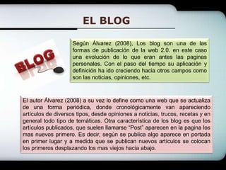 EL BLOGSegún Álvarez (2008), Los blog son una de las formas de publicación de la web 2.0. en este caso una evolución de lo que eran antes las paginas personales. Con el paso del tiempo su aplicación y definición ha ido creciendo hacia otros campos como son las noticias, opiniones, etc.El autor Álvarez (2008) a su vez lo define como una web que se actualiza de una forma periódica, donde cronológicamente van apareciendo artículos de diversos tipos, desde opiniones a noticias, trucos, recetas y en general todo tipo de temáticas. Otra característica de los blog es que los artículos publicados, que suelen llamarse “Post” aparecen en la pagina los mas nuevos primero. Es decir, según se publica algo aparece en portada en primer lugar y a medida que se publican nuevos artículos se colocan los primeros desplazando los mas viejos hacia abajo.