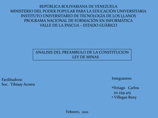 REPÚBLICA BOLIVARIANA DE VENEZUELA MINISTERIO DEL PODER POPULAR PARA LA EDUCACIÓN UNIVERSITARIA INSTITUTO UNIVERSITARIO DE TECNOLOGÍA DE LOS LLANOS PROGRAMA NACIONAL DE FORMACIÓN EN INFORMÁTICA VALLE DE LA PASCUA – ESTADO GUÁRICO ANALISIS DEL PREAMBULO DE LA CONSTITUCION        LEY DE MINAS Integrantes: ,[object Object], 20.259.415 ,[object Object],Facilitadora: Soc.  Tibisay Acosta Febrero,  2011 