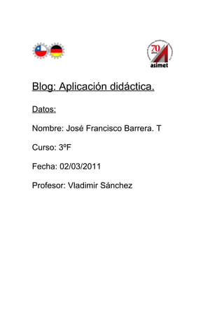 Blog: Aplicación didáctica.

Datos:

Nombre: José Francisco Barrera. T

Curso: 3ºF

Fecha: 02/03/2011

Profesor: Vladimir Sánchez
 