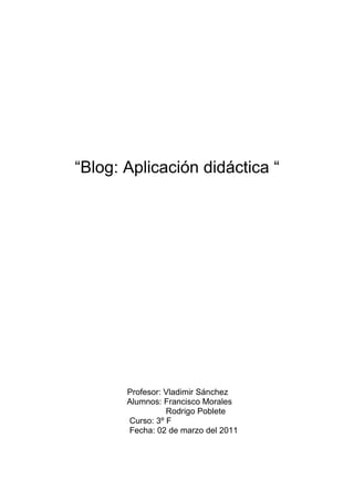 “Blog: Aplicación didáctica “




       Profesor: Vladimir Sánchez
       Alumnos: Francisco Morales
                 Rodrigo Poblete
       Curso: 3º F
       Fecha: 02 de marzo del 2011
 