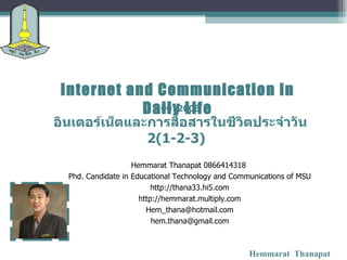 Internet and Communication in Daily Life Hemmarat  Thanapat 0012006 อินเตอร์เน็ตและการสื่อสารในชีวิตประจำวัน 2( 1 - 2 - 3 )   Hemmarat Thanapat 0866414318  Phd. Candidate in Educational Technology and Communications of MSU http://thana33.hi5.com http://hemmarat.multiply.com [email_address] [email_address] 