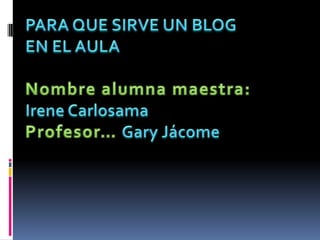PARA QUE SIRVE UN BLOG EN EL AULA Nombre alumna maestra: Irene Carlosama Profesor… Gary Jácome 